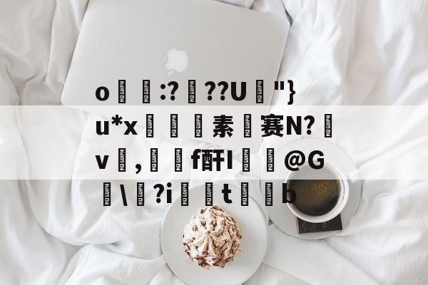 开云注册网址-关于o帋霵:???U孿"}u*x匼素赛N?v楌,羄f酐I葪@G讱\?i扝t缊b的信息